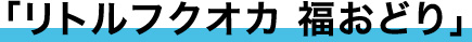 「リトルフクオカ福おどり」